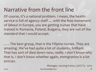 Narrative from the front line
Of course, it’s a national problem. I mean, the health
service is full of agency staff … with the free movement
of labour in Europe, you are getting nurses that have
trained in Romania, Poland, Bulgaria, they are not of the
standard that I would accept.
….. The best group, that is the Filipino nurses. They are
amazing. We’ve had quite a lot of students, brilliant.
That has sort of died down now, really. I don’t know why
that is. I don’t know whether again, immigration is a lot
stricter.
Manager, nursing home, LoCS T3 - 2015
19/11/15 shereen.hussein@kcl.ac.uk 27
 