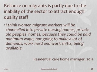 19/11/15 shereen.hussein@kcl.ac.uk 28
Reliance on migrants is partly due to the
inability of the sector to attract enough
quality staff
•I think women migrant workers will be
channelled into private nursing homes, private
old peoples’ homes, because they could be paid
minimum wage, not going to make a lot of
demands, work hard and work shifts, being
available.
Residential care home manager, 2011
 