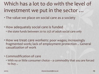 19/11/15 shereen.hussein@kcl.ac.uk 29
Which has a lot to do with the level of
investment we put in the sector …
• The value we place on social care as a society
• How adequately social care is funded
• the state funds between 20 to 25% of adult social care only
• How we treat care workers: poor wages; increasingly
fragmented work; lack of employment protection .. General
casualization of work
• Commodification of care
• With no or little consumer choice – a commodity that you are forced
to buy ..
 