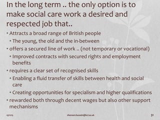 19/11/15 shereen.hussein@kcl.ac.uk 31
In the long term .. the only option is to
make social care work a desired and
respected job that..
• Attracts a broad range of British people
• The young, the old and the in-between
• offers a secured line of work .. (not temporary or vocational)
• Improved contracts with secured rights and employment
benefits
• requires a clear set of recognised skills
• Enabling a fluid transfer of skills between health and social
care
• Creating opportunities for specialism and higher qualifications
• rewarded both through decent wages but also other support
mechanisms
 