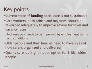 19/11/15 shereen.hussein@kcl.ac.uk 32
Key points
•Current state of funding social care is not sustainable
•Care workers, both British and migrants, should be
rewarded adequately to improve severe turnover and
vacancy rates
• Not only pay needs to be improved by employment terms
and conditions
•Older people and their families need to have a say of
how care is organized and delivered
•Quality care is a ‘right’ not an option for British older
people
 