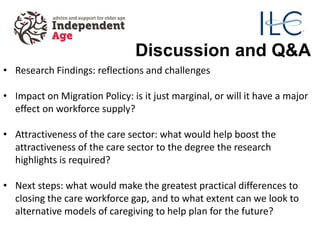 Discussion and Q&A
• Research Findings: reflections and challenges
• Impact on Migration Policy: is it just marginal, or will it have a major
effect on workforce supply?
• Attractiveness of the care sector: what would help boost the
attractiveness of the care sector to the degree the research
highlights is required?
• Next steps: what would make the greatest practical differences to
closing the care workforce gap, and to what extent can we look to
alternative models of caregiving to help plan for the future?
 