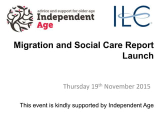 Migration and Social Care Report
Launch
Thursday 19th November 2015
This event is kindly supported by Independent Age
 