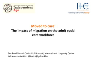 Moved to care:
The impact of migration on the adult social
care workforce
Ben Franklin and Cesira Urzì Brancati, International Longevity Centre
follow us on twitter: @ilcuk @bjafranklin
 