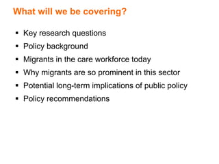 What will we be covering?
 Key research questions
 Policy background
 Migrants in the care workforce today
 Why migrants are so prominent in this sector
 Potential long-term implications of public policy
 Policy recommendations
 