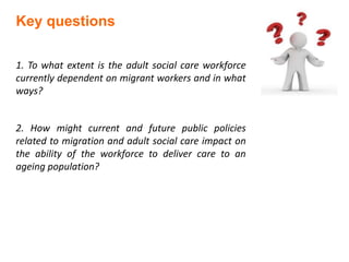 Key questions
1. To what extent is the adult social care workforce
currently dependent on migrant workers and in what
ways?
2. How might current and future public policies
related to migration and adult social care impact on
the ability of the workforce to deliver care to an
ageing population?
 