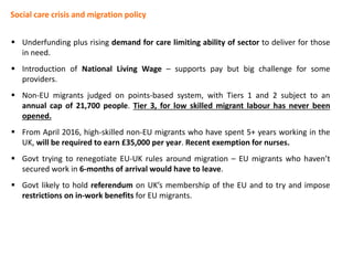 Social care crisis and migration policy
 Underfunding plus rising demand for care limiting ability of sector to deliver for those
in need.
 Introduction of National Living Wage – supports pay but big challenge for some
providers.
 Non-EU migrants judged on points-based system, with Tiers 1 and 2 subject to an
annual cap of 21,700 people. Tier 3, for low skilled migrant labour has never been
opened.
 From April 2016, high-skilled non-EU migrants who have spent 5+ years working in the
UK, will be required to earn £35,000 per year. Recent exemption for nurses.
 Govt trying to renegotiate EU-UK rules around migration – EU migrants who haven’t
secured work in 6-months of arrival would have to leave.
 Govt likely to hold referendum on UK’s membership of the EU and to try and impose
restrictions on in-work benefits for EU migrants.
 