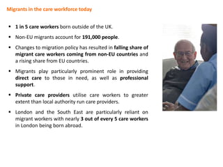 Migrants in the care workforce today
 1 in 5 care workers born outside of the UK.
 Non-EU migrants account for 191,000 people.
 Changes to migration policy has resulted in falling share of
migrant care workers coming from non-EU countries and
a rising share from EU countries.
 Migrants play particularly prominent role in providing
direct care to those in need, as well as professional
support.
 Private care providers utilise care workers to greater
extent than local authority run care providers.
 London and the South East are particularly reliant on
migrant workers with nearly 3 out of every 5 care workers
in London being born abroad.
 