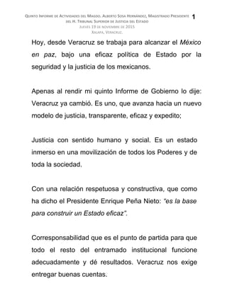 QUINTO INFORME DE ACTIVIDADES DEL MAGDO. ALBERTO SOSA HERNÁNDEZ, MAGISTRADO PRESIDENTE
DEL H. TRIBUNAL SUPERIOR DE JUSTICIA DEL ESTADO
JUEVES 19 DE NOVIEMBRE DE 2015
XALAPA, VERACRUZ.
Hoy, desde Veracruz se trabaja para alcanzar el México
en paz, bajo una eficaz política de Estado por la
seguridad y la justicia de los mexicanos.
Apenas al rendir mi quinto Informe de Gobierno lo dije:
Veracruz ya cambió. Es uno, que avanza hacia un nuevo
modelo de justicia, transparente, eficaz y expedito;
Justicia con sentido humano y social. Es un estado
inmerso en una movilización de todos los Poderes y de
toda la sociedad.
Con una relación respetuosa y constructiva, que como
ha dicho el Presidente Enrique Peña Nieto: “es la base
para construir un Estado eficaz”.
Corresponsabilidad que es el punto de partida para que
todo el resto del entramado institucional funcione
adecuadamente y dé resultados. Veracruz nos exige
entregar buenas cuentas.
1
 