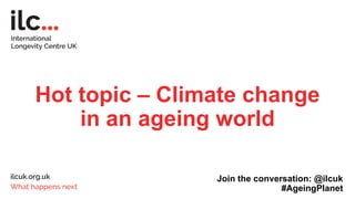 Hot topic – Climate change
in an ageing world
Join the conversation: @ilcuk
#AgeingPlanet
 