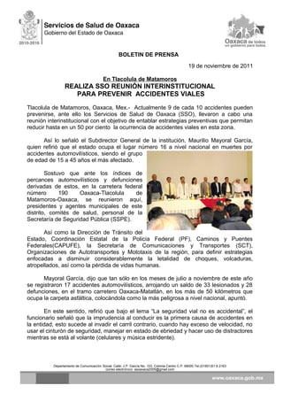 BOLETIN DE PRENSA
19 de noviembre de 2011
En Tlacolula de Matamoros
REALIZA SSO REUNIÓN INTERINSTITUCIONAL
PARA PREVENIR ACCIDENTES VIALES
Tlacolula de Matamoros, Oaxaca, Mex.- Actualmente 9 de cada 10 accidentes pueden
prevenirse, ante ello los Servicios de Salud de Oaxaca (SSO), llevaron a cabo una
reunión interinstitucional con el objetivo de entablar estrategias preventivas que permitan
reducir hasta en un 50 por ciento la ocurrencia de accidentes viales en esta zona.
Así lo señaló el Subdirector General de la institución, Maurilio Mayoral García,
quien refirió que el estado ocupa el lugar número 16 a nivel nacional en muertes por
accidentes automovilísticos, siendo el grupo
de edad de 15 a 45 años el más afectado.
Sostuvo que ante los índices de
percances automovilísticos y defunciones
derivadas de estos, en la carretera federal
número 190 Oaxaca-Tlacolula de
Matamoros-Oaxaca, se reunieron aquí,
presidentes y agentes municipales de este
distrito, comités de salud, personal de la
Secretaría de Seguridad Pública (SSPE).
Así como la Dirección de Tránsito del
Estado, Coordinación Estatal de la Policía Federal (PF), Caminos y Puentes
Federales(CAPUFE), la Secretaría de Comunicaciones y Transportes (SCT),
Organizaciones de Autotransportes y Mototaxis de la región, para definir estrategias
enfocadas a disminuir considerablemente la letalidad de choques, volcaduras,
atropellados, así como la pérdida de vidas humanas.
Mayoral García, dijo que tan sólo en los meses de julio a noviembre de este año
se registraron 17 accidentes automovilísticos, arrojando un saldo de 33 lesionados y 28
defunciones, en el tramo carretero Oaxaca-Matatlán, en los más de 50 kilómetros que
ocupa la carpeta asfáltica, colocándola como la más peligrosa a nivel nacional, apuntó.
En este sentido, refirió que bajo el lema “La seguridad vial no es accidental”, el
funcionario señaló que la imprudencia al conducir es la primera causa de accidentes en
la entidad, esto sucede al invadir el carril contrario, cuando hay exceso de velocidad, no
usar el cinturón de seguridad, manejar en estado de ebriedad y hacer uso de distractores
mientras se está al volante (celulares y música estridente).
Departamento de Comunicación Social, Calle: J.P. García No. 103, Colonia Centro C.P. 68000 Tel.(01951)51 6 2163
correo electrónico: ssoaxaca2005@gmail.com
 