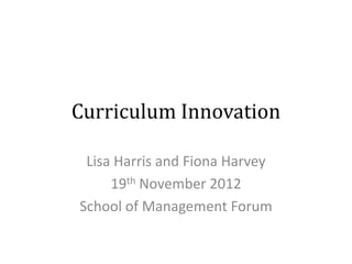 Curriculum Innovation

 Lisa Harris and Fiona Harvey
     19th November 2012
School of Management Forum
 