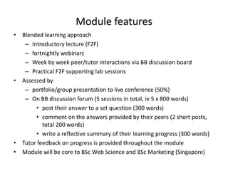Module features
• Blended learning approach
   – Introductory lecture (F2F)
   – fortnightly webinars
   – Week by week peer/tutor interactions via BB discussion board
   – Practical F2F supporting lab sessions
• Assessed by
   – portfolio/group presentation to live conference (50%)
   – On BB discussion forum (5 sessions in total, ie 5 x 800 words)
       • post their answer to a set question (300 words)
       • comment on the answers provided by their peers (2 short posts,
          total 200 words)
       • write a reflective summary of their learning progress (300 words)
• Tutor feedback on progress is provided throughout the module
• Module will be core to BSc Web Science and BSc Marketing (Singapore)
 