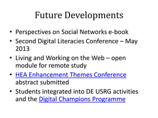 Future Developments
• Perspectives on Social Networks e-book
• Second Digital Literacies Conference – May
  2013
• Living and Working on the Web – open
  module for remote study
• HEA Enhancement Themes Conference
  abstract submitted
• Students integrated into DE USRG activities
  and the Digital Champions Programme
 