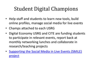 Student Digital Champions
• Help staff and students to learn new tools, build
  online profiles, manage social media for live events
• Champs attached to each USRG
• Digital Economy USRG and CITE are funding students
  to participate in relevant events, report back at
  monthly networking lunches and collaborate in
  research/teaching projects
• Supporting the Social Media in Live Events (SMiLE)
  project
 