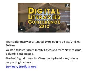 The conference was attended by 95 people on site and via
Twitter
we had followers both locally based and from New Zealand,
Columbia and Ireland.
Student Digital Literacies Champions played a key role in
supporting the event
Summary Storify is here
 