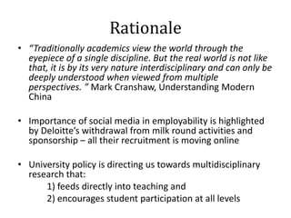 Rationale
• “Traditionally academics view the world through the
  eyepiece of a single discipline. But the real world is not like
  that, it is by its very nature interdisciplinary and can only be
  deeply understood when viewed from multiple
  perspectives. ” Mark Cranshaw, Understanding Modern
  China

• Importance of social media in employability is highlighted
  by Deloitte’s withdrawal from milk round activities and
  sponsorship – all their recruitment is moving online

• University policy is directing us towards multidisciplinary
  research that:
      1) feeds directly into teaching and
      2) encourages student participation at all levels
 
