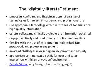 The “digitally literate” student
• proactive, confident and flexible adopter of a range of
  technologies for personal, academic and professional use
• use appropriate technology effectively to search for and store
  high-quality information
• curate, reflect and critically evaluate the information obtained
• engage creatively and productively in online communities
• familiar with the use of collaboration tools to facilitate
  groupwork and project management
• aware of challenges in ensuring online privacy and security
• appropriate communication skills for peer and tutor
  interaction within an ‘always on’ environment
• Parody Video (very funny, rather bad language!)
 