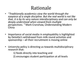 Rationale
• “Traditionally academics view the world through the
  eyepiece of a single discipline. But the real world is n...