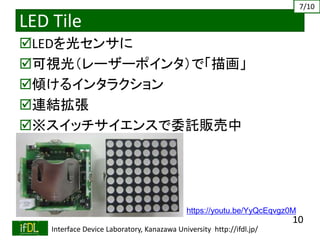 2019/4/27 Interface Device Laboratory, Kanazawa University http://ifdl.jp/
LED Tile
LEDを光センサに
可視光（レーザーポインタ）で「描画」
傾けるインタラクション
連結拡張
※スイッチサイエンスで委託販売中
https://youtu.be/YyQcEqvgz0M
10
7/10
 