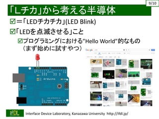 2019/4/27 Interface Device Laboratory, Kanazawa University http://ifdl.jp/
「Ｌチカ」から考える半導体
＝「LEDチカチカ」(LED Blink)
「LEDを点滅させる」こと
プログラミングにおける”Hello World”的なもの
（まず始めに試すやつ）
9/10
 