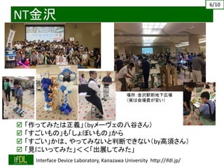 2019/4/27 Interface Device Laboratory, Kanazawa University http://ifdl.jp/
NT金沢
 「作ってみたは正義」（byメーヴェの八谷さん）
 「すごいもの」も「しょぼいもの」から
 「すごい」かは、やってみないと判断できない（by高須さん）
 「見にいってみた」＜＜「出展してみた」
6/10
場所：金沢駅前地下広場
（実は会場費が安い）
 