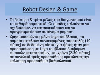 Robot Design & Game
• Σο δεφτερο & τρίτο μζλοσ του διαγωνιςμοφ είναι
το κακαρά ρομποτικό. Οι ομάδεσ καλοφνται να
ςχεδιάςουν, να καταςκευάςουν και να
προγραμματίςουν αυτόνομα ρομπότ.
• Χρθςιμοποιώντασ μόνο Lego τουβλάκια, τα
ρομπότ εκτελοφν ςυγκεκριμζνεσ αποςτολζσ (19
φζτοσ) ςε δεδομζνθ πίςτα (για φζτοσ ιταν μια
προςομοίωςθ με Lego τουβλάκια διαφόρων
φυςικών καταςτροφών) και χρόνο (2.30΄φζτοσ)
ςε ςυνολικά τρείσ προςπάκειεσ κρατώντασ τθν
καλφτερθ προςπάκεια βακμολογικά.
 