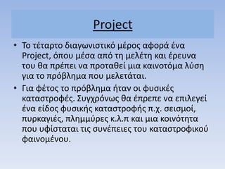 Project
• Σο τζταρτο διαγωνιςτικό μζροσ αφορά ζνα
Project, όπου μζςα από τθ μελζτθ και ζρευνα
του κα πρζπει να προτακεί μια καινοτόμα λφςθ
για το πρόβλθμα που μελετάται.
• Για φζτοσ το πρόβλθμα ιταν οι φυςικζσ
καταςτροφζσ. ΢υγχρόνωσ κα ζπρεπε να επιλεγεί
ζνα είδοσ φυςικισ καταςτροφισ π.χ. ςειςμοί,
πυρκαγιζσ, πλθμμφρεσ κ.λ.π και μια κοινότθτα
που υφίςταται τισ ςυνζπειεσ του καταςτροφικοφ
φαινομζνου.
 
