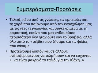΢υμπεράςματα-Προτάςεισ
• Σελικά, πζρα από τισ γνώςεισ, τισ εμπειρίεσ και
τθ χαρά που παίρνουμε από τθν εναςχόλθςθ μασ
με τισ νζεσ τεχνολογίεσ και ςυγκεκριμζνα με τθ
ρομποτικι, εκείνο που μασ ενκουςίαςε
περιςςότερο δεν ιταν οφτε καν το βραβείο, αλλά
όλο αυτό το «ταξίδι» που ηιςαμε και τισ φιλίεσ
που κάναμε.
• Προτείνουμε λοιπόν και ςε άλλουσ
ενδιαφερομζνουσ να τολμιςουν και να εφχονται
«..να είναι μακρινό το ταξίδι για τθν Ικάκθ..»
 