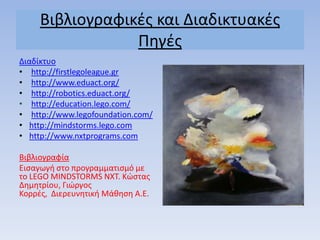 Βιβλιογραφικζσ και Διαδικτυακζσ
Πθγζσ
Διαδίκτυο
• http://firstlegoleague.gr
• http://www.eduact.org/
• http://robotics.eduact.org/
• http://education.lego.com/
• http://www.legofoundation.com/
• http://mindstorms.lego.com
• http://www.nxtprograms.com
Βιβλιογραφία
Ειςαγωγι ςτο προγραμματιςμό με
το LEGO MINDSTORMS NXT. Κώςτασ
Δθμθτρίου, Γιώργοσ
Κορρζσ, Διερευνθτικι Μάκθςθ Α.Ε.
 
