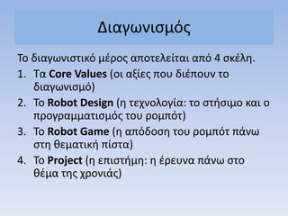 Διαγωνιςμόσ
Σο διαγωνιςτικό μζροσ αποτελείται από 4 ςκζλθ.
1. Σα Core Values (οι αξίεσ που διζπουν το
διαγωνιςμό)
2. Σο Robot Design (θ τεχνολογία: το ςτιςιμο και ο
προγραμματιςμόσ του ρομπότ)
3. Σο Robot Game (θ απόδοςθ του ρομπότ πάνω
ςτθ κεματικι πίςτα)
4. Σο Project (θ επιςτιμθ: θ ζρευνα πάνω ςτο
κζμα τθσ χρονιάσ)
 