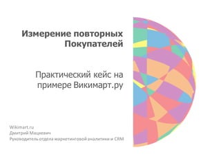 Измерение повторных
             Покупателей


           Практический кейс на
           примере Викимарт.ру



Wikimart.ru
Дмитрий Мацкевич
Руководитель отдела маркетинговой аналитики и CRM
 