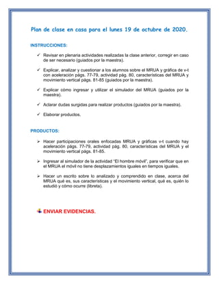 Plan de clase en casa para el lunes 19 de octubre de 2020.
INSTRUCCIONES:
 Revisar en plenaria actividades realizadas la clase anterior, corregir en caso
de ser necesario (guiados por la maestra).
 Explicar, analizar y cuestionar a los alumnos sobre el MRUA y gráfica de v-t
con aceleración págs. 77-79, actividad pág. 80, características del MRUA y
movimiento vertical págs. 81-85 (guiados por la maestra).
 Explicar cómo ingresar y utilizar el simulador del MRUA (guiados por la
maestra).
 Aclarar dudas surgidas para realizar productos (guiados por la maestra).
 Elaborar productos.
PRODUCTOS:
 Hacer participaciones orales enfocadas MRUA y gráficas v-t cuando hay
aceleración págs. 77-79, actividad pág. 80, características del MRUA y el
movimiento vertical págs. 81-85.
 Ingresar al simulador de la actividad “El hombre móvil”, para verificar que en
el MRUA el móvil no tiene desplazamientos iguales en tiempos iguales.
 Hacer un escrito sobre lo analizado y comprendido en clase, acerca del
MRUA qué es, sus características y el movimiento vertical, qué es, quién lo
estudió y cómo ocurre (libreta).
ENVIAR EVIDENCIAS.
 