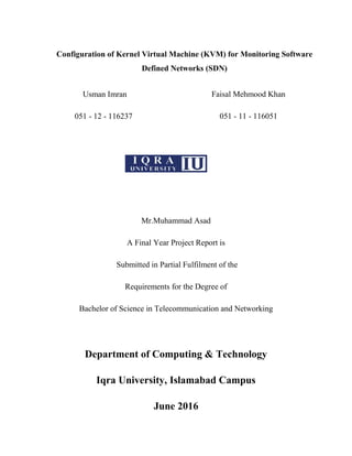 Usman Imran
051 - 12 - 116237
Faisal Mehmood Khan
051 - 11 - 116051
Mr.Muhammad Asad
A Final Year Project Report is
Submitted in Partial Fulfilment of the
Requirements for the Degree of
Bachelor of Science in Telecommunication and Networking
Department of Computing & Technology
Iqra University, Islamabad Campus
June 2016
Configuration of Kernel Virtual Machine (KVM) for Monitoring Software
Defined Networks (SDN)
 