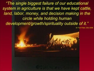 “ The single biggest failure of our educational system in agriculture is that we have kept cattle, land, labor, money, and decision making in the circle while holding human development/growth/spirituality outside of it.” Dr Tom Field, CSU 2006 