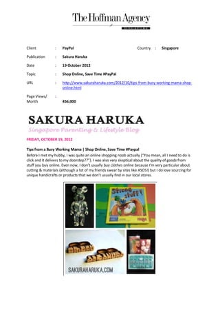 Client           :    PayPal                                         Country    :   Singapore

Publication      :    Sakura Haruka

Date             :    19 October 2012

Topic            :    Shop Online, Save Time #PayPal

URL              :    http://www.sakuraharuka.com/2012/10/tips-from-busy-working-mama-shop-
                      online.html

Page Views/      :
Month                 456,000




FRIDAY, OCTOBER 19, 2012

Tips from a Busy Working Mama | Shop Online, Save Time #Paypal
Before I met my hubby, I was quite an online shopping noob actually {“You mean, all I need to do is
click and it delivers to my doorstep??”}. I was also very skeptical about the quality of goods from
stuff you buy online. Even now, I don’t usually buy clothes online because I'm very particular about
cutting & materials {although a lot of my friends swear by sites like ASOS!} but I do love sourcing for
unique handicrafts or products that we don’t usually find in our local stores.
 