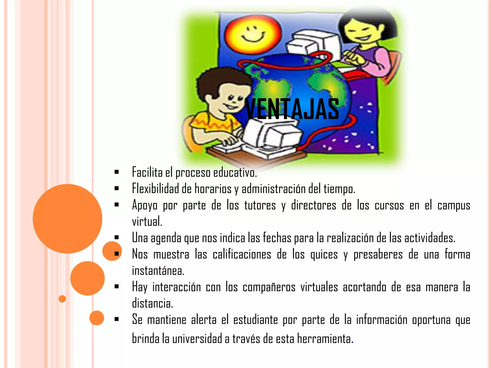 VENTAJAS
 Facilita el proceso educativo.
 Flexibilidad de horarios y administración del tiempo.
 Apoyo por parte de los tutores y directores de los cursos en el campus
virtual.
 Una agenda que nos indica las fechas para la realización de las actividades.
 Nos muestra las calificaciones de los quices y presaberes de una forma
instantánea.
 Hay interacción con los compañeros virtuales acortando de esa manera la
distancia.
 Se mantiene alerta el estudiante por parte de la información oportuna que
brinda la universidad a través de esta herramienta.

 