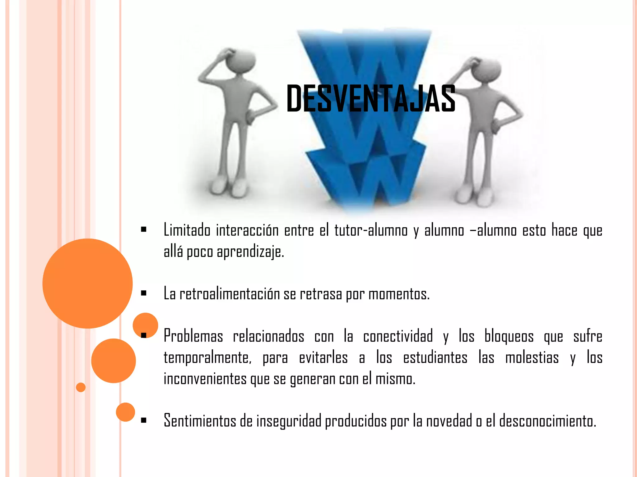 DESVENTAJAS

 Limitado interacción entre el tutor-alumno y alumno –alumno esto hace que
allá poco aprendizaje.
 La retroalimentación se retrasa por momentos.
 Problemas relacionados con la conectividad y los bloqueos que sufre
temporalmente, para evitarles a los estudiantes las molestias y los
inconvenientes que se generan con el mismo.
 Sentimientos de inseguridad producidos por la novedad o el desconocimiento.

 