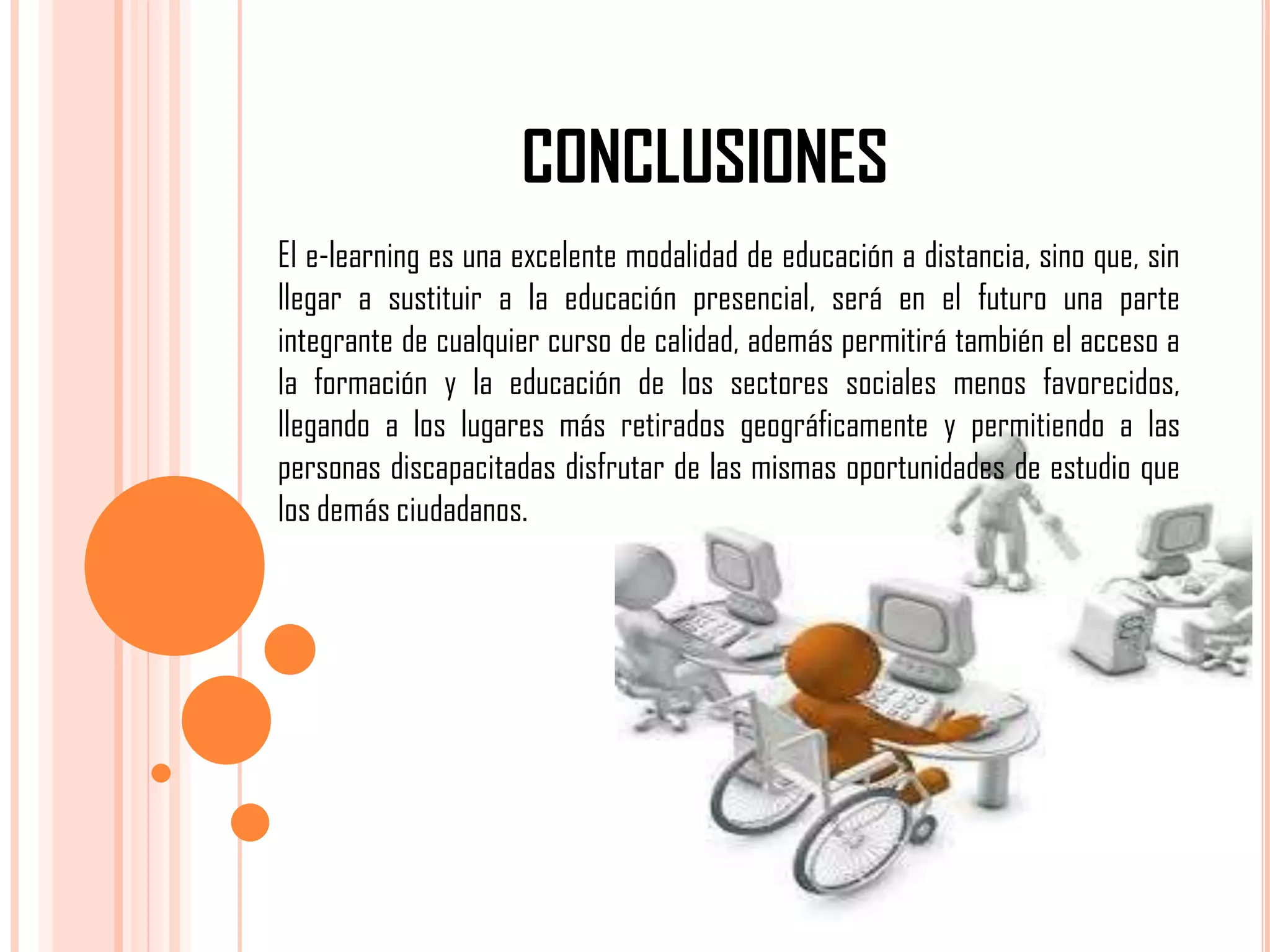 CONCLUSIONES
El e-learning es una excelente modalidad de educación a distancia, sino que, sin
llegar a sustituir a la educación presencial, será en el futuro una parte
integrante de cualquier curso de calidad, además permitirá también el acceso a
la formación y la educación de los sectores sociales menos favorecidos,
llegando a los lugares más retirados geográficamente y permitiendo a las
personas discapacitadas disfrutar de las mismas oportunidades de estudio que
los demás ciudadanos.

 