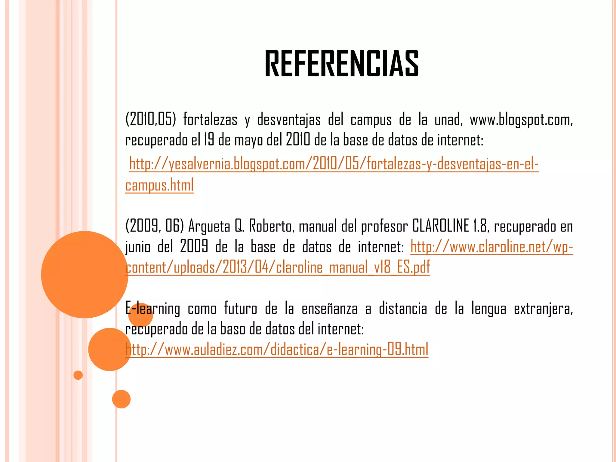 REFERENCIAS
(2010,05) fortalezas y desventajas del campus de la unad, www.blogspot.com,
recuperado el 19 de mayo del 2010 de la base de datos de internet:
http://yesalvernia.blogspot.com/2010/05/fortalezas-y-desventajas-en-elcampus.html
(2009, 06) Argueta Q. Roberto, manual del profesor CLAROLINE 1.8, recuperado en
junio del 2009 de la base de datos de internet: http://www.claroline.net/wpcontent/uploads/2013/04/claroline_manual_v18_ES.pdf

E-learning como futuro de la enseñanza a distancia de la lengua extranjera,
recuperado de la baso de datos del internet:
http://www.auladiez.com/didactica/e-learning-09.html

 