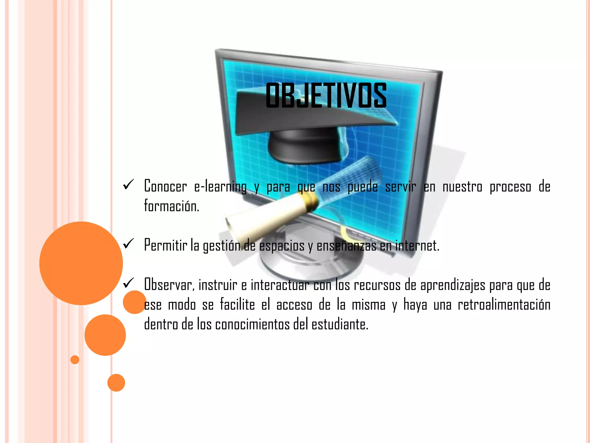 OBJETIVOS
 Conocer e-learning y para que nos puede servir en nuestro proceso de
formación.
 Permitir la gestión de espacios y enseñanzas en internet.
 Observar, instruir e interactuar con los recursos de aprendizajes para que de
ese modo se facilite el acceso de la misma y haya una retroalimentación
dentro de los conocimientos del estudiante.

 