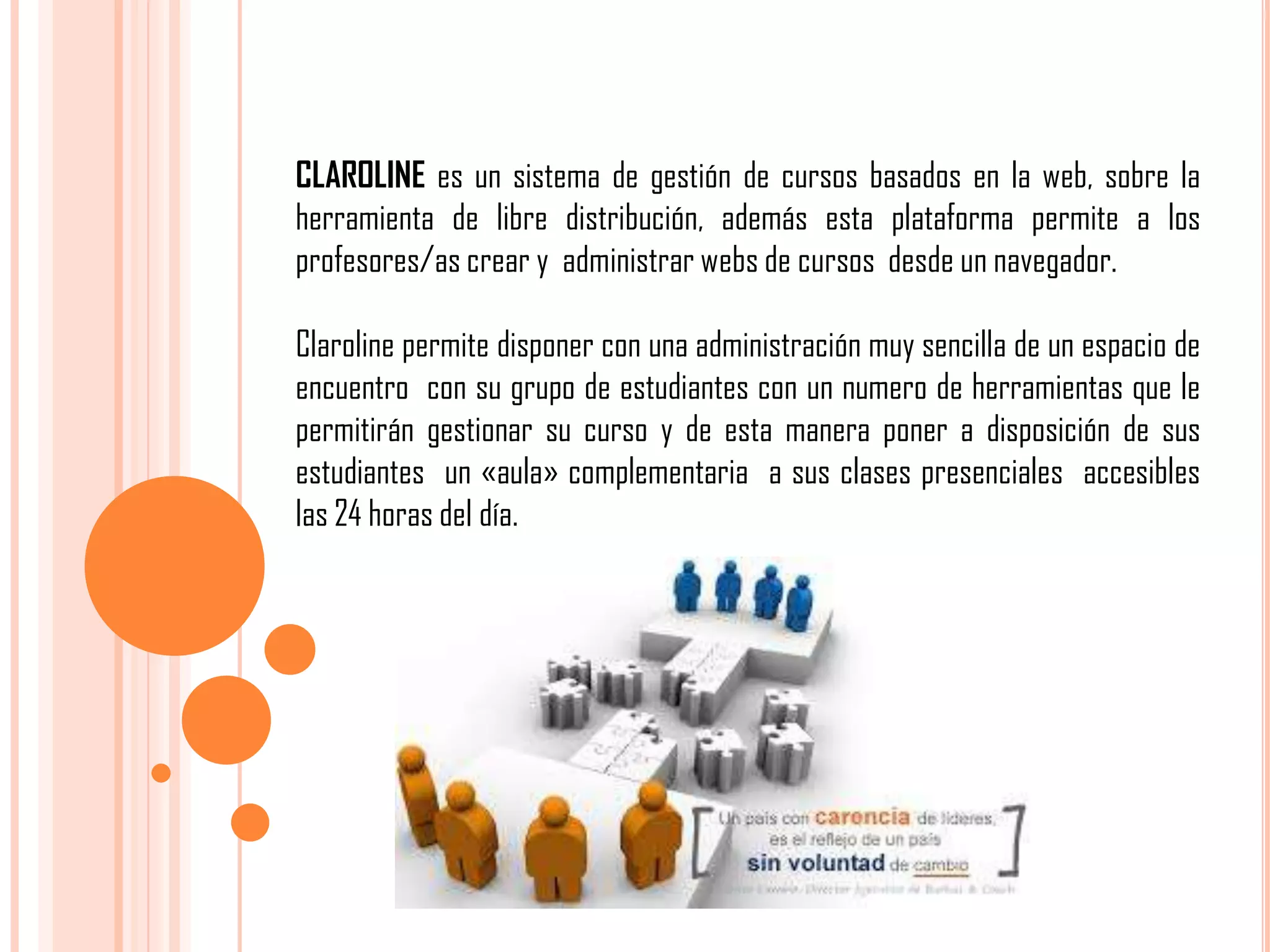 CLAROLINE es un sistema de gestión de cursos basados en la web, sobre la
herramienta de libre distribución, además esta plataforma permite a los
profesores/as crear y administrar webs de cursos desde un navegador.

Claroline permite disponer con una administración muy sencilla de un espacio de
encuentro con su grupo de estudiantes con un numero de herramientas que le
permitirán gestionar su curso y de esta manera poner a disposición de sus
estudiantes un «aula» complementaria a sus clases presenciales accesibles
las 24 horas del día.

 