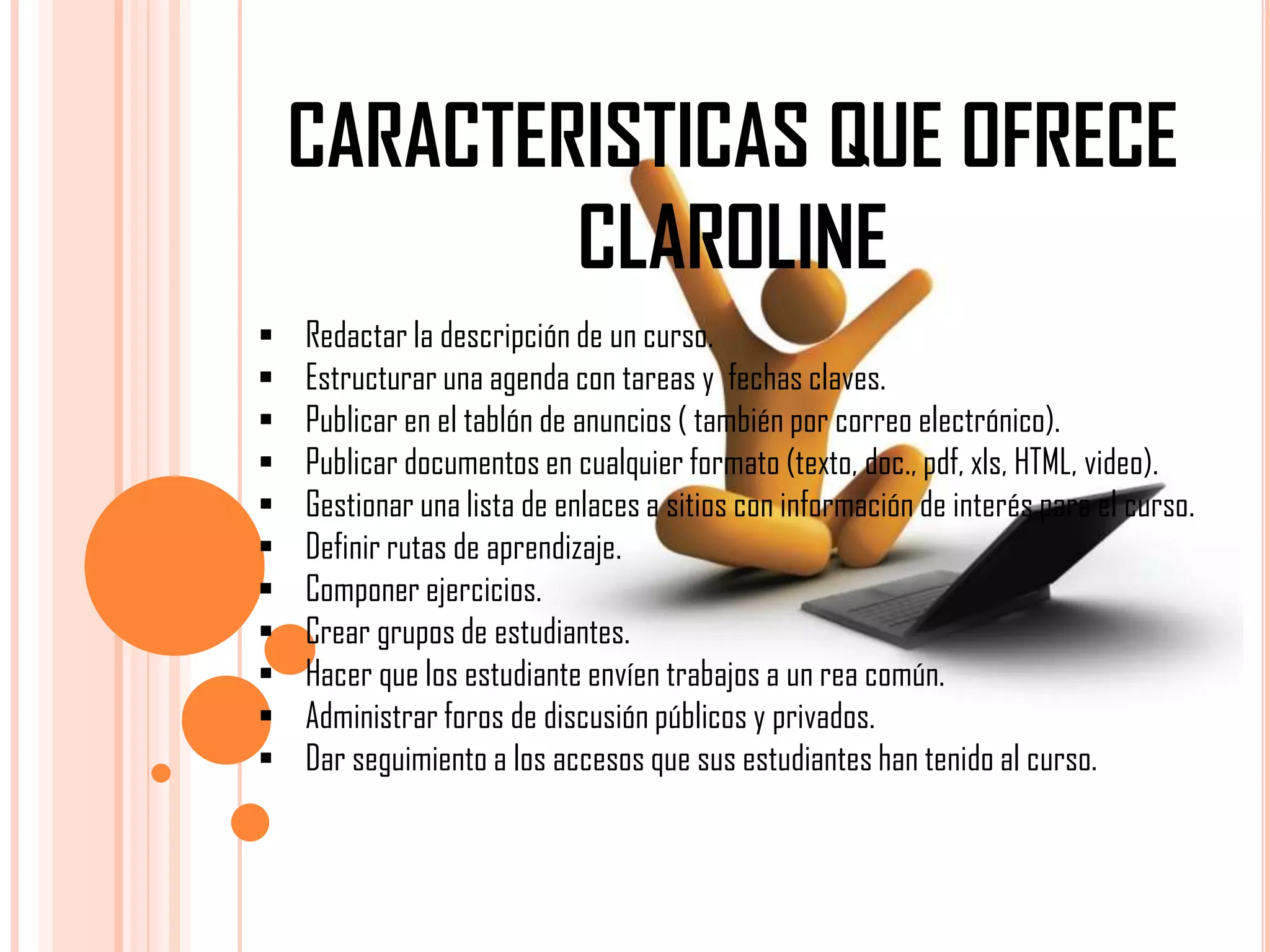 CARACTERISTICAS QUE OFRECE
CLAROLINE












Redactar la descripción de un curso.
Estructurar una agenda con tareas y fechas claves.
Publicar en el tablón de anuncios ( también por correo electrónico).
Publicar documentos en cualquier formato (texto, doc., pdf, xls, HTML, video).
Gestionar una lista de enlaces a sitios con información de interés para el curso.
Definir rutas de aprendizaje.
Componer ejercicios.
Crear grupos de estudiantes.
Hacer que los estudiante envíen trabajos a un rea común.
Administrar foros de discusión públicos y privados.
Dar seguimiento a los accesos que sus estudiantes han tenido al curso.

 