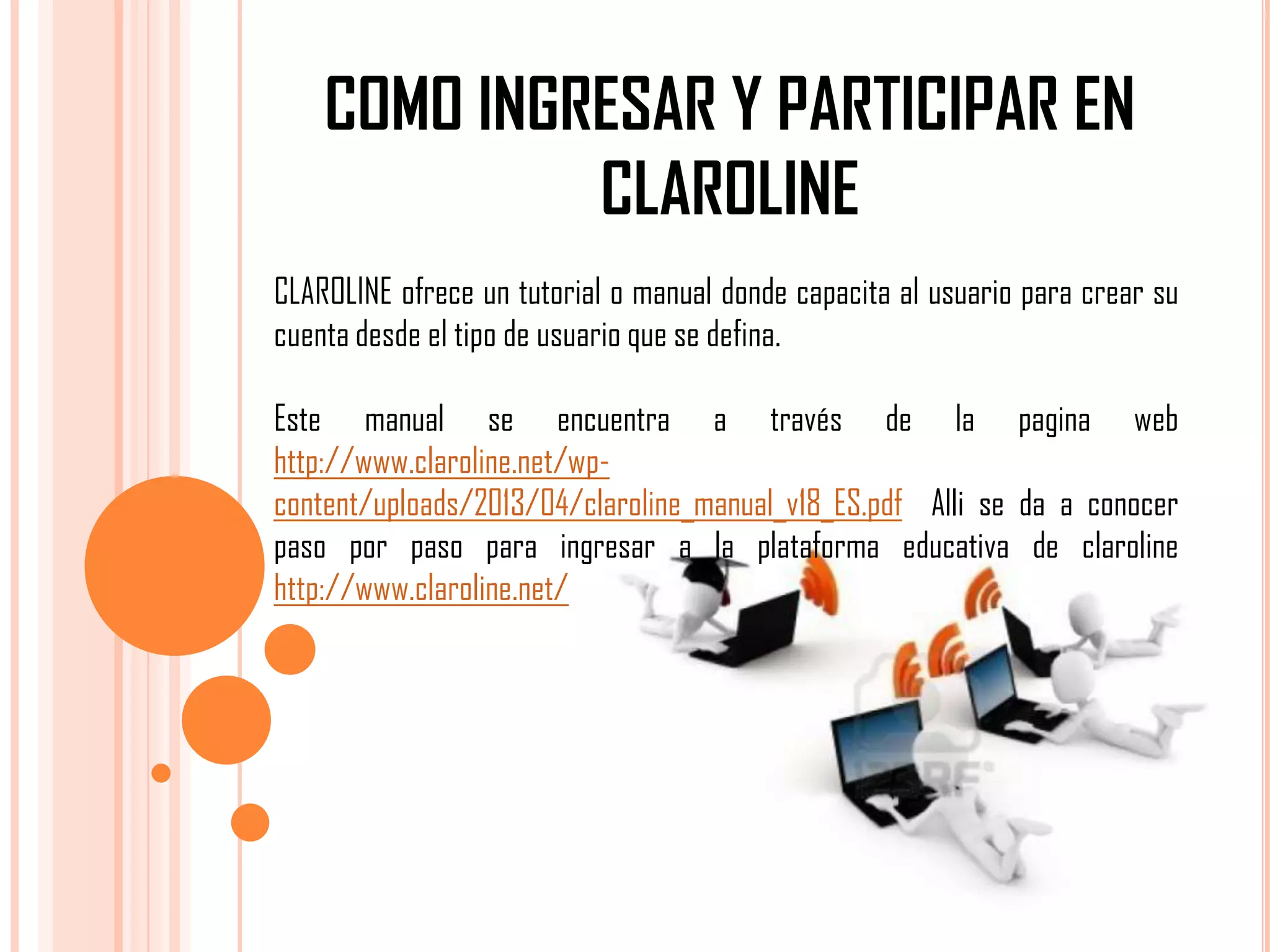 COMO INGRESAR Y PARTICIPAR EN
CLAROLINE
CLAROLINE ofrece un tutorial o manual donde capacita al usuario para crear su
cuenta desde el tipo de usuario que se defina.
Este manual se encuentra a través de la pagina web
http://www.claroline.net/wpcontent/uploads/2013/04/claroline_manual_v18_ES.pdf Alli se da a conocer
paso por paso para ingresar a la plataforma educativa de claroline
http://www.claroline.net/

 