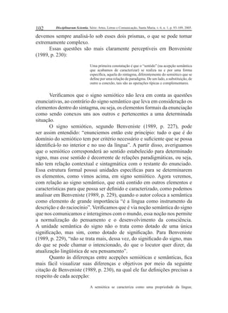 102 Disciplinarum Scientia, Série: Artes, Letras e Comunicação, Santa Maria, v. 6, n. 1, p. 93-109, 2005. 
devemos sempre analisá-lo sob esses dois prismas, o que se pode tornar 
extremamente complexo. 
Essas questões são mais claramente perceptíveis em Benveniste 
(1989, p. 230): 
Uma primeira constatação é que o “sentido” (na acepção semântica 
que acabamos de caracterizar) se realiza na e por uma forma 
específi ca, aquela do sintagma, diferentemente do semiótico que se 
defi ne por uma relação de paradigma. De um lado, a substituição, de 
outro a conexão, tais são as operações típicas e complementares. 
Verifi camos que o signo semiótico não leva em conta as questões 
enunciativas, ao contrário do signo semântico que leva em consideração os 
elementos dentro do sintagma, ou seja, os elementos formais da enunciação 
como sendo conexos uns aos outros e pertencentes a uma determinada 
situação. 
O signo semiótico, segundo Benveniste (1989, p. 227), pode 
ser assim entendido: “enunciemos então este princípio: tudo o que é do 
domínio do semiótico tem por critério necessário e sufi ciente que se possa 
identifi cá-lo no interior e no uso da língua”. A partir disso, averiguamos 
que o semiótico corresponderá ao sentido estabelecido para determinado 
signo, mas esse sentido é decorrente de relações paradigmáticas, ou seja, 
não tem relação contextual e sintagmática com o restante do enunciado. 
Essa estrutura formal possui unidades específi cas para se determinarem 
os elementos, como vimos acima, em signo semiótico. Agora veremos, 
com relação ao signo semântico, que está contido em outros elementos e 
características para que possa ser defi nido e caracterizado, como podemos 
analisar em Benveniste (1989, p. 229), quando o autor coloca a semântica 
como elemento de grande importância “é a língua como instrumento da 
descrição e do raciocínio”. Verifi camos que é via noção semântica do signo 
que nos comunicamos e interagimos com o mundo, essa noção nos permite 
a normalização do pensamento e o desenvolvimento da consciência. 
A unidade semântica do signo não o trata como dotado de uma única 
signifi cação, mas sim, como dotado de signifi cação. Para Benveniste 
(1989, p. 229), “não se trata mais, dessa vez, do signifi cado do signo, mas 
do que se pode chamar o intencionado, do que o locutor quer dizer, da 
atualização lingüística de seu pensamento”. 
Quanto às diferenças entre acepções semióticas e semânticas, fi ca 
mais fácil visualizar suas diferenças e objetivos por meio da seguinte 
citação de Benveniste (1989, p. 230), na qual ele faz defi nições precisas a 
respeito de cada acepção: 
A semiótica se caracteriza como uma propriedade da língua; 
 