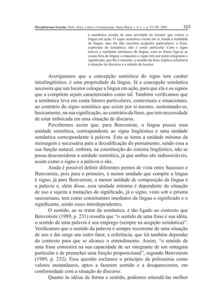 Disciplinarum Scientia, Série: Artes, Letras e Comunicação, Santa Maria, v. 6, n. 1, p. 93-109, 2005. 103 
a semântica resulta de uma atividade do locutor que coloca a 
língua em ação. O signo semiótico existe em si, funda a realidade 
da língua, mas ele não encontra acepções particulares; a frase, 
expressão do semântico, não é senão particular. Com o signo 
tem-se a realidade intrínseca da língua; com as frases liga-se as 
coisas fora da língua; e enquanto o signo tem por parte integrante o 
signifi cado, que lhe é inerente, o sentido da frase implica referência 
à situação de discurso e a atitude do locutor. 
Averiguamos que a concepção semiótica do signo tem caráter 
intralingüístico, é uma propriedade da língua. Já a concepção semântica 
necessita que um locutor coloque a língua em ação, para que ela e os signos 
que a compõem sejam caracterizados como tal. Também verifi camos que 
a semântica leva em conta fatores particulares, contextuais e situacionais, 
ao contrário do signo semiótico que existe por si mesmo, sustentando-se, 
basicamente, na sua signifi cação, ao contrário da frase, que tem necessidade 
de estar imbricada em uma situação de discurso. 
Percebemos assim que, para Benveniste, a língua possui uma 
unidade semiótica, correspondente ao signo lingüístico e uma unidade 
semântica correspondente à palavra. Esta se torna a unidade mínima da 
mensagem e necessária para a decodifi cação do pensamento, sendo essa a 
sua função natural, embora, na constituição do sistema lingüístico, não se 
possa desconsiderar a unidade semiótica, já que ambas são indissociáveis, 
assim como o signo e a palavra o são. 
Ainda é possível defi nir diferentes pontos de vista entre Saussure e 
Benveniste, pois para o primeiro, a menor unidade que compõe a língua 
é signo, já para Benveniste, a menor unidade de composição da língua é 
a palavra e, além disso, essa unidade mínima é dependente da situação 
de uso e sujeita a mutações de signifi cado, já o signo, visto sob o prisma 
saussuriano, tem como constituintes imediatos da língua o signifi cado e o 
signifi cante, sendo esses interdependentes. 
O sentido, ao se tratar da semântica, é tão ligado ao contexto que 
Benveniste (1989, p. 231) ressalta que “o sentido de uma frase é sua idéia, 
o sentido de uma palavra é seu emprego (sempre na acepção semântica)”. 
Verifi camos que o sentido da palavra é sempre recorrente de uma situação 
de uso e daí surge um outro fator, a referência, que irá também depender 
do contexto para que se alcance o entendimento. Assim, “o sentido de 
uma frase consistirá na sua capacidade de ser integrante de um sintagma 
particular e de preencher uma função proposicional”, segundo Benveniste 
(1989, p. 232). Essa questão esclarece o princípio da polissemia como 
valores instantâneos, aptos a fazerem sentido e a desaparecerem, em 
conformidade com a situação de discurso. 
Quanto às idéias de forma e sentido, podemos entendê-las melhor 
 