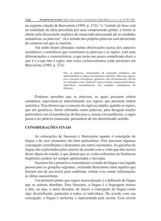 104 Disciplinarum Scientia, Série: Artes, Letras e Comunicação, Santa Maria, v. 6, n. 1, p. 93-109, 2005. 
na seguinte citação de Benveniste (1989, p. 232): “o “sentido da frase está 
na totalidade da idéia percebida por uma compreensão global; a forma se 
obtém pela dissociação analítica do enunciado processada até as unidades 
semânticas, as palavras”. Já o sentido das próprias palavras será decorrente 
do contexto em que se inserem. 
Até então foram efetuadas muitas observações acerca dos aspectos 
semânticos e semióticos que constituem as palavras e os signos, com suas 
diferenciações e características, o que torna um pouco complicado dizer o 
que é e o que não é signo, mas esses esclarecimentos estão presentes em 
Benveniste (1989, p. 233): 
Ora, as palavras, instrumentos da expressão semântica, são 
materialmente os signos do repertorio semiótico. Mas estes signos, 
em si mesmos conceptuais, genéricos, não circunstanciais, devem 
ser utilizados como “palavras” para as noções sempre particulares, 
específi cas, circunstanciais, nas acepções contingentes do 
discurso. 
Podemos perceber que as palavras, as quais possuem ordem 
semântica, equivalem-se materialmente aos signos, que possuem ordem 
semiótica. Percebemos que o conceito de signo se amplia, quando os signos, 
que são genéricos, forem utilizados como palavras, para designar noções 
particulares em circunstâncias de discurso e, nessas circunstâncias, o signo 
passa a ser palavra enunciada, possuidora de um determinado sentido. 
CONSIDERAÇÕES FINAIS 
As colocações de Saussure e Benveniste quanto à concepção de 
língua e de seus elementos são bem particulares. Eles possuem algumas 
concepções semelhantes e destoantes em outros momentos. As questões de 
língua são explicitadas pelos autores de acordo com a visão que têm acerca 
desse objeto de estudo, o que denota que as visões referentes ao fenômeno 
lingüístico podem ser sempre aprimoradas e inovadas. 
Saussure foi o primeiro a sistematizar o estudo da língua e seu legado 
passou para as gerações seguintes, incluindo Benveniste entre aqueles que 
fi zeram uso de sua teoria para confi rmar, refutar e/ou somar informações 
às idéias saussurianas. 
Um primeiro ponto que requer nossa atenção é a defi nição de língua 
que os autores abordam. Para Saussure, a língua é a linguagem menos 
a fala, ou seja, o autor descarta, de início, a concepção de língua como 
algo diversifi cado, particular a todos os indivíduos. De acordo com sua 
concepção, a língua é uniforme e representada pela escrita. Essa escrita 
 