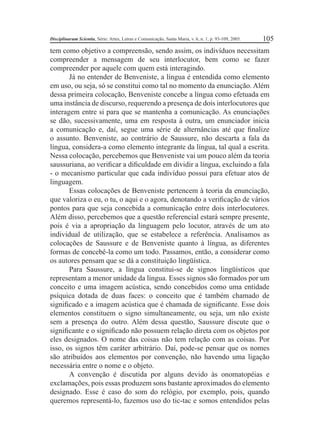 Disciplinarum Scientia, Série: Artes, Letras e Comunicação, Santa Maria, v. 6, n. 1, p. 93-109, 2005. 105 
tem como objetivo a compreensão, sendo assim, os indivíduos necessitam 
compreender a mensagem de seu interlocutor, bem como se fazer 
compreender por aquele com quem está interagindo. 
Já no entender de Benveniste, a língua é entendida como elemento 
em uso, ou seja, só se constitui como tal no momento da enunciação. Além 
dessa primeira colocação, Benveniste concebe a língua como efetuada em 
uma instância de discurso, requerendo a presença de dois interlocutores que 
interagem entre si para que se mantenha a comunicação. As enunciações 
se dão, sucessivamente, uma em resposta à outra, um enunciador inicia 
a comunicação e, daí, segue uma série de alternâncias até que fi nalize 
o assunto. Benveniste, ao contrário de Saussure, não descarta a fala da 
língua, considera-a como elemento integrante da língua, tal qual a escrita. 
Nessa colocação, percebemos que Benveniste vai um pouco além da teoria 
saussuriana, ao verifi car a difi culdade em dividir a língua, excluindo a fala 
- o mecanismo particular que cada indivíduo possui para efetuar atos de 
linguagem. 
Essas colocações de Benveniste pertencem à teoria da enunciação, 
que valoriza o eu, o tu, o aqui e o agora, denotando a verifi cação de vários 
pontos para que seja concebida a comunicação entre dois interlocutores. 
Além disso, percebemos que a questão referencial estará sempre presente, 
pois é via a apropriação da linguagem pelo locutor, através de um ato 
individual de utilização, que se estabelece a referência. Analisamos as 
colocações de Saussure e de Benveniste quanto à língua, as diferentes 
formas de concebê-la como um todo. Passamos, então, a considerar como 
os autores pensam que se dá a constituição lingüística. 
Para Saussure, a língua constitui-se de signos lingüísticos que 
representam a menor unidade da língua. Esses signos são formados por um 
conceito e uma imagem acústica, sendo concebidos como uma entidade 
psíquica dotada de duas faces: o conceito que é também chamado de 
signifi cado e a imagem acústica que é chamada de signifi cante. Esse dois 
elementos constituem o signo simultaneamente, ou seja, um não existe 
sem a presença do outro. Além dessa questão, Saussure discute que o 
signifi cante e o signifi cado não possuem relação direta com os objetos por 
eles designados. O nome das coisas não tem relação com as coisas. Por 
isso, os signos têm caráter arbitrário. Daí, pode-se pensar que os nomes 
são atribuídos aos elementos por convenção, não havendo uma ligação 
necessária entre o nome e o objeto. 
A convenção é discutida por alguns devido às onomatopéias e 
exclamações, pois essas produzem sons bastante aproximados do elemento 
designado. Esse é caso do som do relógio, por exemplo, pois, quando 
queremos representá-lo, fazemos uso do tic-tac e somos entendidos pelas 
 
