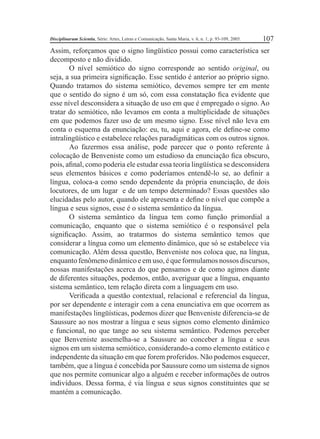 Disciplinarum Scientia, Série: Artes, Letras e Comunicação, Santa Maria, v. 6, n. 1, p. 93-109, 2005. 107 
Assim, reforçamos que o signo lingüístico possui como característica ser 
decomposto e não dividido. 
O nível semiótico do signo corresponde ao sentido original, ou 
seja, a sua primeira signifi cação. Esse sentido é anterior ao próprio signo. 
Quando tratamos do sistema semiótico, devemos sempre ter em mente 
que o sentido do signo é um só, com essa constatação fi ca evidente que 
esse nível desconsidera a situação de uso em que é empregado o signo. Ao 
tratar do semiótico, não levamos em conta a multiplicidade de situações 
em que podemos fazer uso de um mesmo signo. Esse nível não leva em 
conta o esquema da enunciação: eu, tu, aqui e agora, ele defi ne-se como 
intralingüístico e estabelece relações paradigmáticas com os outros signos. 
Ao fazermos essa análise, pode parecer que o ponto referente à 
colocação de Benveniste como um estudioso da enunciação fi ca obscuro, 
pois, afi nal, como poderia ele estudar essa teoria lingüística se desconsidera 
seus elementos básicos e como poderíamos entendê-lo se, ao defi nir a 
língua, coloca-a como sendo dependente da própria enunciação, de dois 
locutores, de um lugar e de um tempo determinado? Essas questões são 
elucidadas pelo autor, quando ele apresenta e defi ne o nível que compõe a 
língua e seus signos, esse é o sistema semântico da língua. 
O sistema semântico da língua tem como função primordial a 
comunicação, enquanto que o sistema semiótico é o responsável pela 
signifi cação. Assim, ao tratarmos do sistema semântico temos que 
considerar a língua como um elemento dinâmico, que só se estabelece via 
comunicação. Além dessa questão, Benveniste nos coloca que, na língua, 
enquanto fenômeno dinâmico e em uso, é que formulamos nossos discursos, 
nossas manifestações acerca do que pensamos e de como agimos diante 
de diferentes situações, podemos, então, averiguar que a língua, enquanto 
sistema semântico, tem relação direta com a linguagem em uso. 
Verifi cada a questão contextual, relacional e referencial da língua, 
por ser dependente e interagir com a cena enunciativa em que ocorrem as 
manifestações lingüísticas, podemos dizer que Benveniste diferencia-se de 
Saussure ao nos mostrar a língua e seus signos como elemento dinâmico 
e funcional, no que tange ao seu sistema semântico. Podemos perceber 
que Benveniste assemelha-se a Saussure ao conceber a língua e seus 
signos em um sistema semiótico, considerando-a como elemento estático e 
independente da situação em que forem proferidos. Não podemos esquecer, 
também, que a língua é concebida por Saussure como um sistema de signos 
que nos permite comunicar algo a alguém e receber informações de outros 
indivíduos. Dessa forma, é via língua e seus signos constituintes que se 
mantém a comunicação. 
 