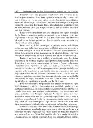 108 Disciplinarum Scientia, Série: Artes, Letras e Comunicação, Santa Maria, v. 6, n. 1, p. 93-109, 2005. 
Percebemos que não podemos caracterizar como idêntica a noção 
de signo para Saussure e a noção de signo semiótico para Benveniste, pois 
para o último, a noção de signo semiótico não tem como incumbência e 
objetivo a comunicação, mas somente a signifi cação. A signifi cação para o 
autor está distanciada da situação de uso e ligada apenas ao próprio signo, 
por isso, podemos dizer que o signo semiótico não tem caráter dinâmico, 
mas sim, estático. 
Esses dois sistemas fazem com que a língua e seus signos não sejam 
tão facilmente entendidos, o sistema semiótico caracteriza-se como uma 
propriedade da língua, enquanto que o sistema semântico é resultante da 
atividade de um locutor que coloca a língua em ação, caso contrário, esse 
último sistema não acontece. 
Benveniste, ao defi nir essa dupla composição sistêmica da língua, 
mostra-nos que cada signo possui duas unidades, com essa colocação o 
estudioso da língua vai além de Saussure, pois esse último concebeu a 
língua como estática, como independente da situação de uso. Com essa 
concepção, o signifi cante defi ne os nomes e lhes atribui um único valor. 
Podemos verifi car que a unidade semântica do signo lingüístico 
aproxima-se em muito da noção de signo proposta por Saussure, pois, para 
Benveniste, a palavra é a menor unidade da língua, já Saussure afi rma que 
a menor unidade lingüística é o signo. A palavra é, para Benveniste, uma 
unidade necessária à decodifi cação do pensamento, ou seja, estabelece-se 
a relação entre signifi cado e signifi cante, pois, ao enunciarmos um signo 
lingüístico ou uma palavra, forma-se em nossa mente um conceito referente 
à imagem acústica enunciada. Essa característica não pode ser atribuída, 
diretamente, ao signo semiótico, esse tem como princípio anterior ao 
signifi cado e ao signifi cante o sentido, que lhe é inerente. 
Benveniste foi muito perspicaz em suas análises referentes ao signo 
lingüístico como um todo, valorizando a sua identidade semântica e sua 
identidade semiótica. Com essas constatações, somou valiosas informações 
à teoria saussuriana, pois promove um interessante questionamento e uma 
grande refl exão acerca do signo lingüístico. Além disso, com o estudo de 
Benveniste, entendemos melhor o conceito de polissemia. Para o autor, o 
sentido de uma palavra é obtido via emprego, não sendo inerente ao signo 
lingüístico. Ao tratar dessa questão, aproxima-se, novamente, a noção de 
signo saussuriano à noção de palavra, segundo o enfoque benvenistiano. 
No fi nal da análise e refl exão travadas por Benveniste, o autor chega 
a uma interessante conclusão, depreende que o sistema semântico e o 
semiótico do signo lingüístico e da língua como um todo, tão discutidos 
pelo autor, sofrem uma fusão. A palavra faz referência ao nível semântico, 
à materialização do sistema semiótico. Com essa dedução, tornam-se mais 
 
